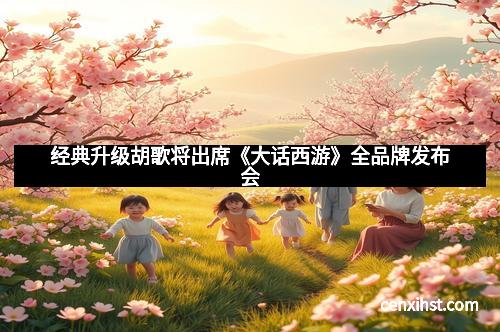 经典升级胡歌将出席《大话西游》全品牌发布会